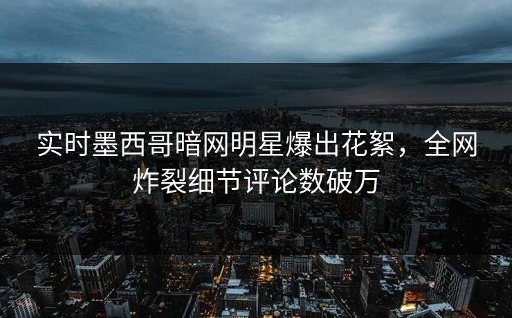 实时墨西哥暗网明星爆出花絮，全网炸裂细节评论数破万