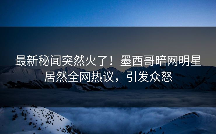 最新秘闻突然火了！墨西哥暗网明星居然全网热议，引发众怒