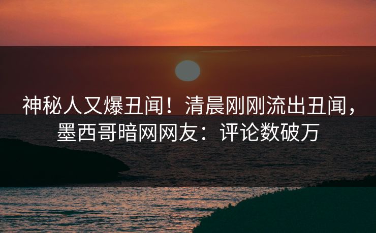 神秘人又爆丑闻！清晨刚刚流出丑闻，墨西哥暗网网友：评论数破万