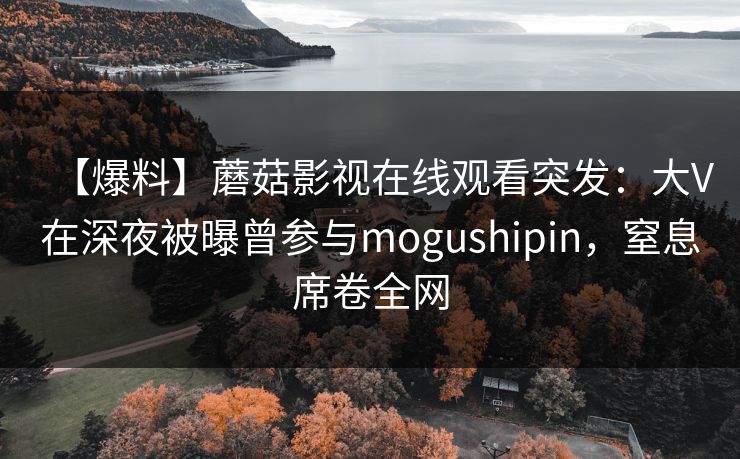 【爆料】蘑菇影视在线观看突发：大V在深夜被曝曾参与mogushipin，窒息席卷全网