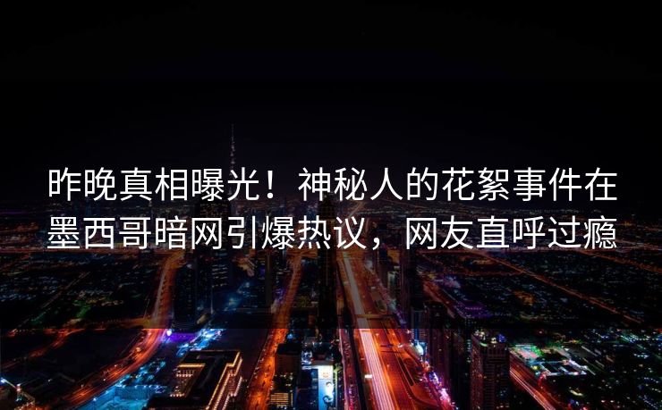 昨晚真相曝光！神秘人的花絮事件在墨西哥暗网引爆热议，网友直呼过瘾