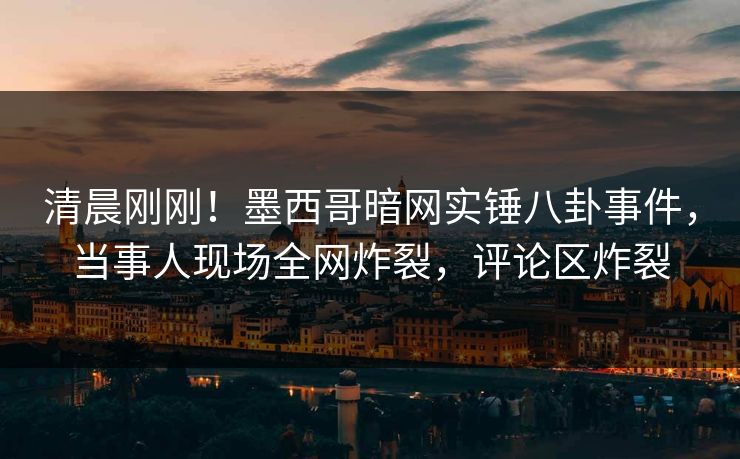 清晨刚刚！墨西哥暗网实锤八卦事件，当事人现场全网炸裂，评论区炸裂