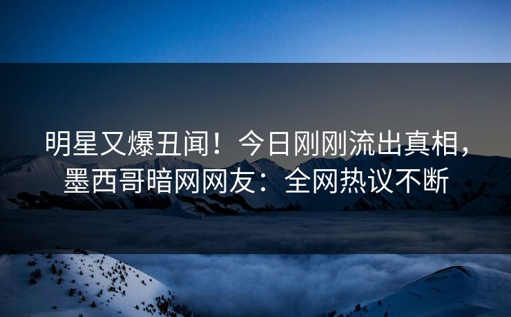 明星又爆丑闻！今日刚刚流出真相，墨西哥暗网网友：全网热议不断
