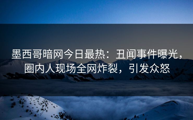 墨西哥暗网今日最热：丑闻事件曝光，圈内人现场全网炸裂，引发众怒