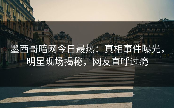 墨西哥暗网今日最热：真相事件曝光，明星现场揭秘，网友直呼过瘾
