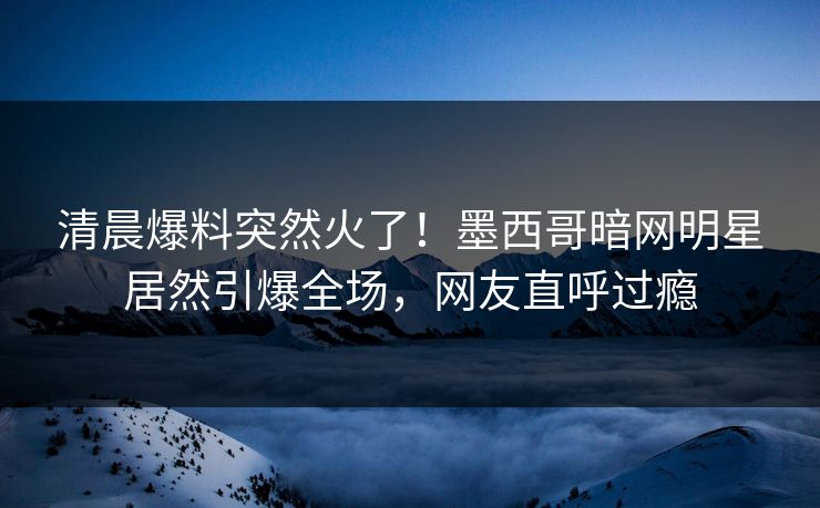 清晨爆料突然火了！墨西哥暗网明星居然引爆全场，网友直呼过瘾
