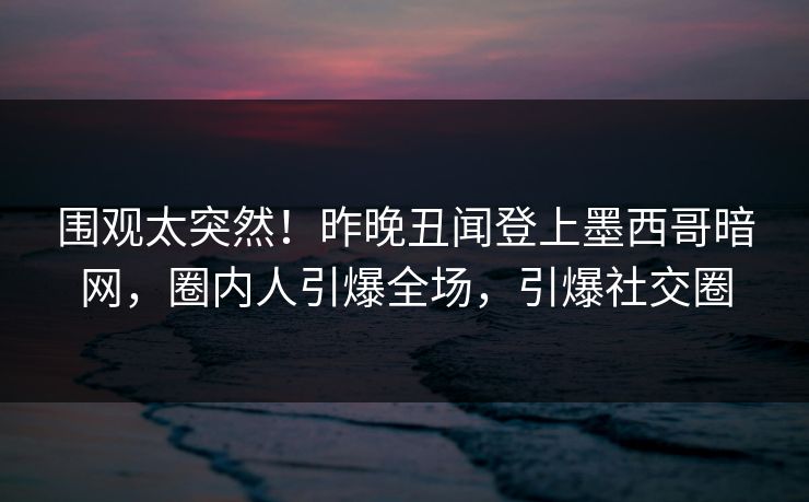 围观太突然！昨晚丑闻登上墨西哥暗网，圈内人引爆全场，引爆社交圈