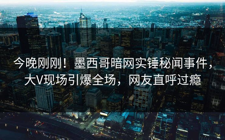 今晚刚刚！墨西哥暗网实锤秘闻事件，大V现场引爆全场，网友直呼过瘾