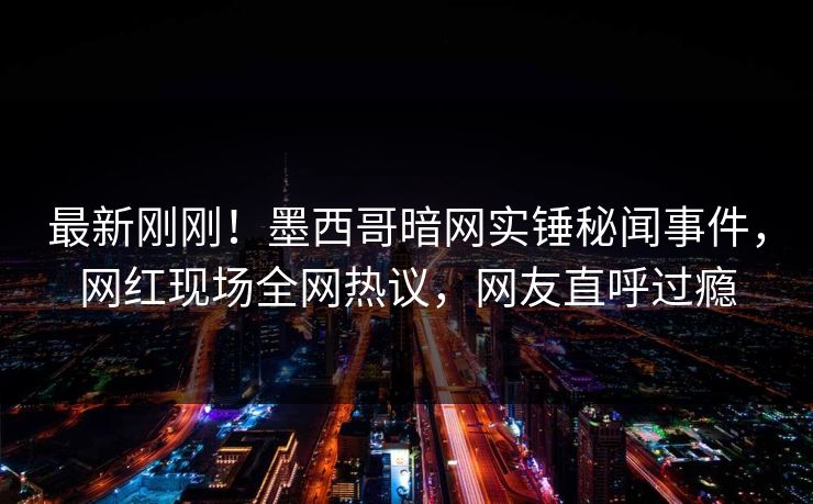 最新刚刚！墨西哥暗网实锤秘闻事件，网红现场全网热议，网友直呼过瘾