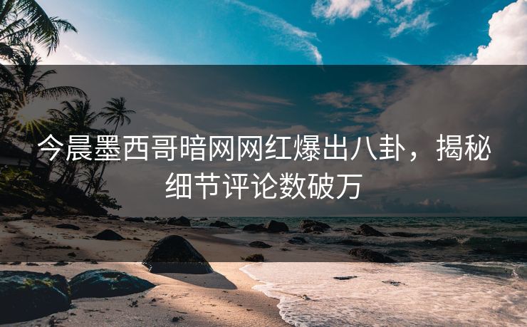 今晨墨西哥暗网网红爆出八卦，揭秘细节评论数破万