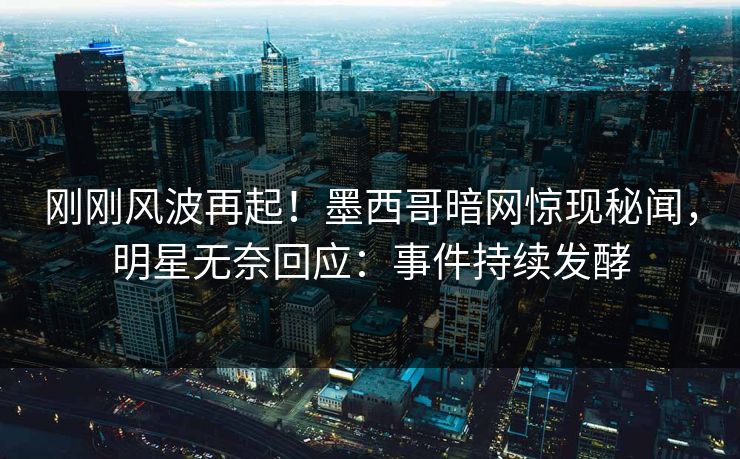 刚刚风波再起！墨西哥暗网惊现秘闻，明星无奈回应：事件持续发酵