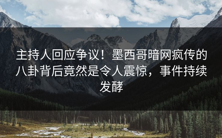 主持人回应争议！墨西哥暗网疯传的八卦背后竟然是令人震惊，事件持续发酵