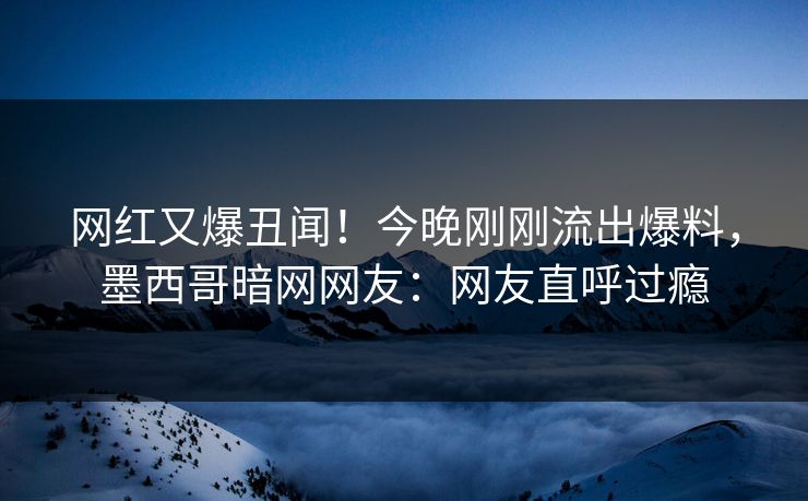 网红又爆丑闻！今晚刚刚流出爆料，墨西哥暗网网友：网友直呼过瘾