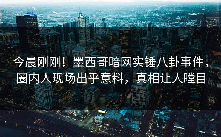 今晨刚刚！墨西哥暗网实锤八卦事件，圈内人现场出乎意料，真相让人瞠目