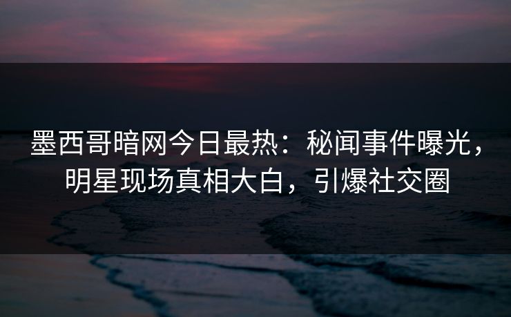 墨西哥暗网今日最热：秘闻事件曝光，明星现场真相大白，引爆社交圈