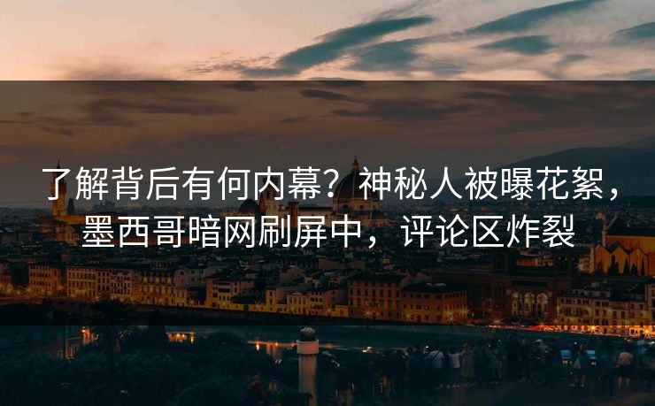 了解背后有何内幕？神秘人被曝花絮，墨西哥暗网刷屏中，评论区炸裂