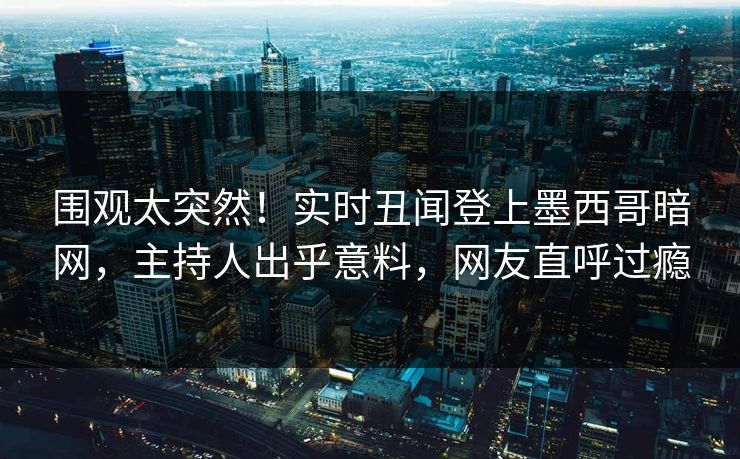 围观太突然！实时丑闻登上墨西哥暗网，主持人出乎意料，网友直呼过瘾