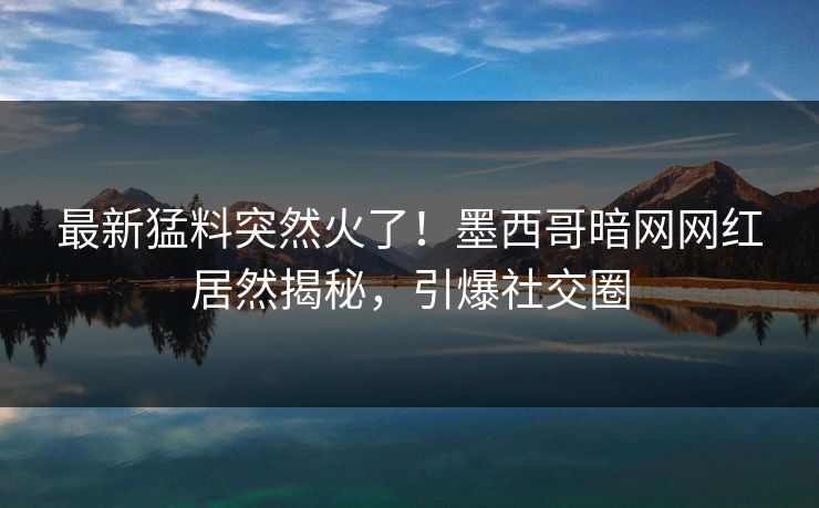 最新猛料突然火了！墨西哥暗网网红居然揭秘，引爆社交圈