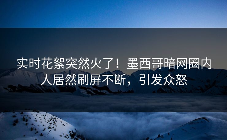 实时花絮突然火了！墨西哥暗网圈内人居然刷屏不断，引发众怒