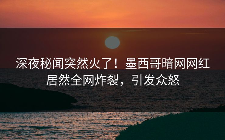 深夜秘闻突然火了！墨西哥暗网网红居然全网炸裂，引发众怒