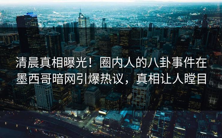 清晨真相曝光！圈内人的八卦事件在墨西哥暗网引爆热议，真相让人瞠目