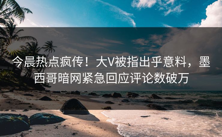 今晨热点疯传！大V被指出乎意料，墨西哥暗网紧急回应评论数破万