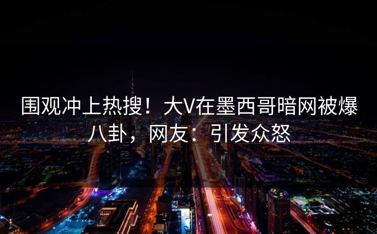 围观冲上热搜！大V在墨西哥暗网被爆八卦，网友：引发众怒