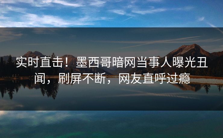 实时直击！墨西哥暗网当事人曝光丑闻，刷屏不断，网友直呼过瘾