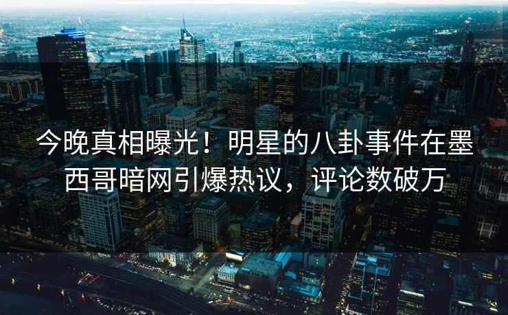 今晚真相曝光！明星的八卦事件在墨西哥暗网引爆热议，评论数破万