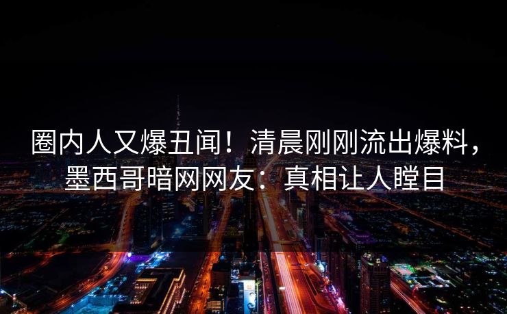 圈内人又爆丑闻！清晨刚刚流出爆料，墨西哥暗网网友：真相让人瞠目