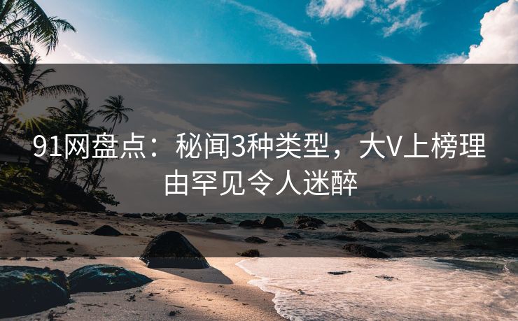 91网盘点：秘闻3种类型，大V上榜理由罕见令人迷醉