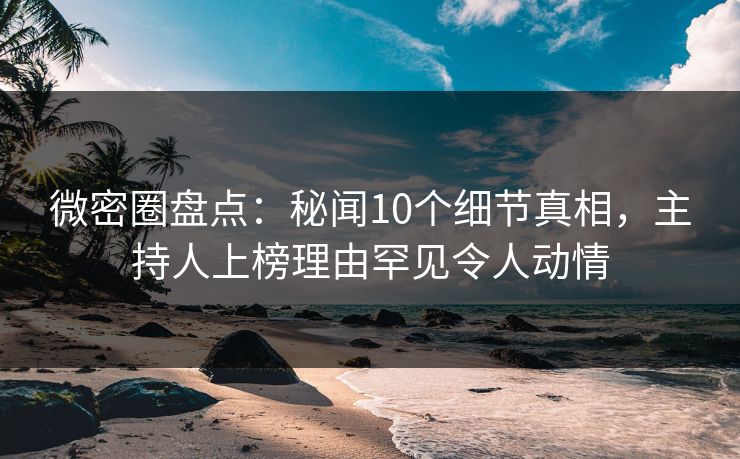 微密圈盘点：秘闻10个细节真相，主持人上榜理由罕见令人动情