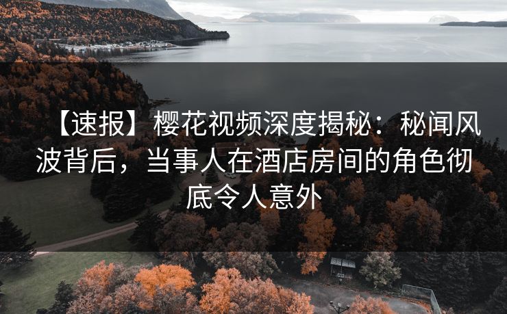 【速报】樱花视频深度揭秘：秘闻风波背后，当事人在酒店房间的角色彻底令人意外