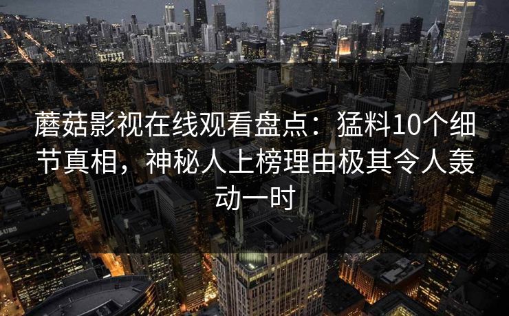蘑菇影视在线观看盘点：猛料10个细节真相，神秘人上榜理由极其令人轰动一时