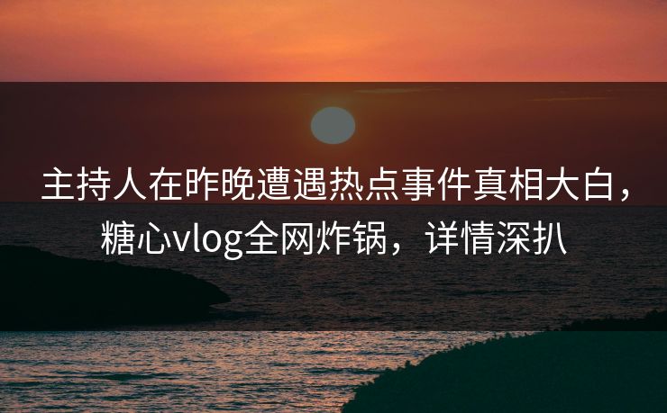 主持人在昨晚遭遇热点事件真相大白，糖心vlog全网炸锅，详情深扒