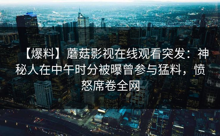 【爆料】蘑菇影视在线观看突发：神秘人在中午时分被曝曾参与猛料，愤怒席卷全网