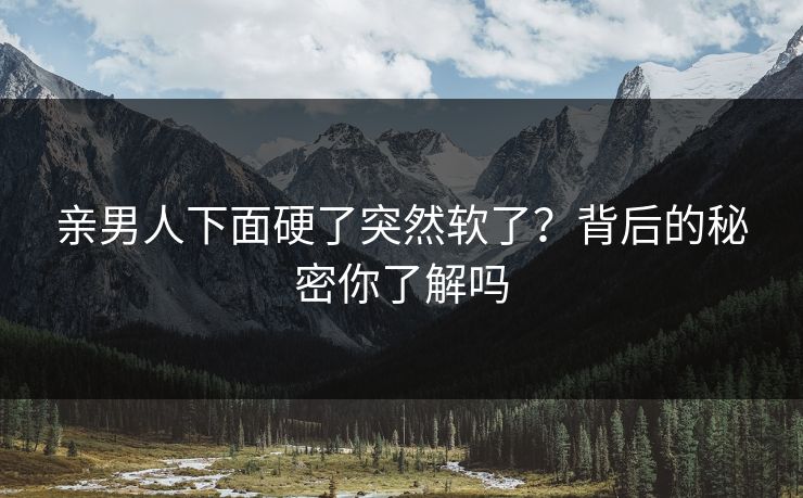 亲男人下面硬了突然软了？背后的秘密你了解吗