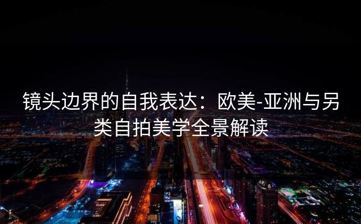 镜头边界的自我表达：欧美-亚洲与另类自拍美学全景解读
