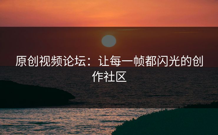 原创视频论坛：让每一帧都闪光的创作社区