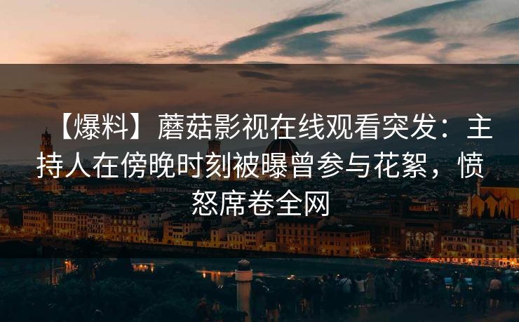 【爆料】蘑菇影视在线观看突发：主持人在傍晚时刻被曝曾参与花絮，愤怒席卷全网