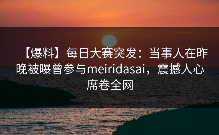 【爆料】每日大赛突发：当事人在昨晚被曝曾参与meiridasai，震撼人心席卷全网