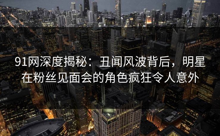 91网深度揭秘：丑闻风波背后，明星在粉丝见面会的角色疯狂令人意外