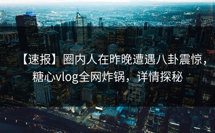 【速报】圈内人在昨晚遭遇八卦震惊，糖心vlog全网炸锅，详情探秘