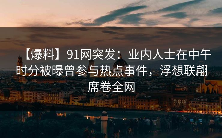 【爆料】91网突发：业内人士在中午时分被曝曾参与热点事件，浮想联翩席卷全网