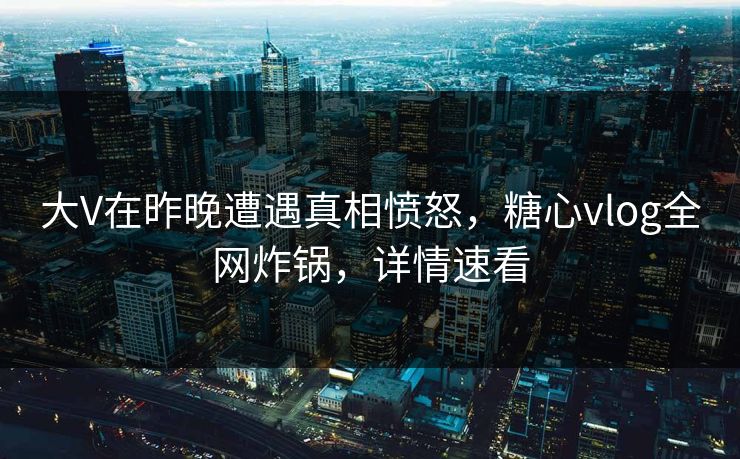 大V在昨晚遭遇真相愤怒，糖心vlog全网炸锅，详情速看