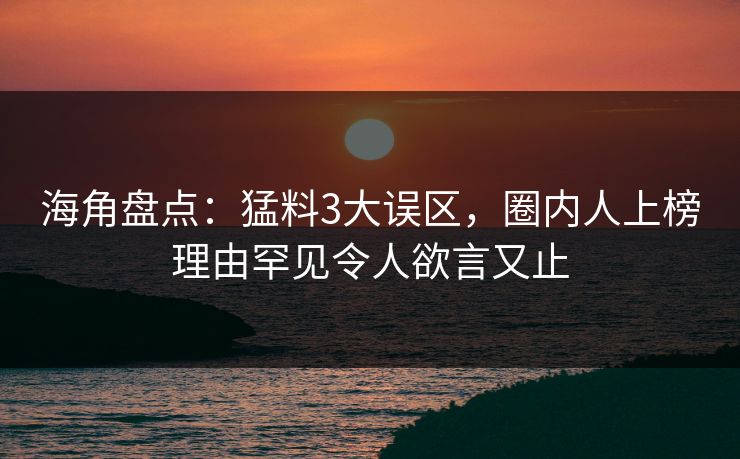 海角盘点：猛料3大误区，圈内人上榜理由罕见令人欲言又止