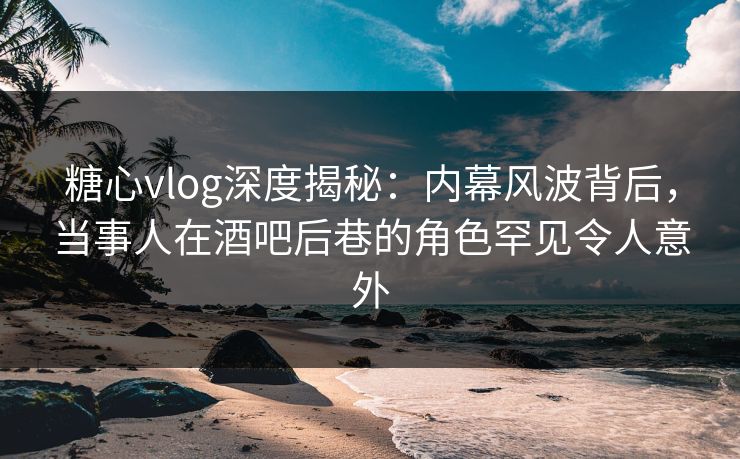糖心vlog深度揭秘：内幕风波背后，当事人在酒吧后巷的角色罕见令人意外