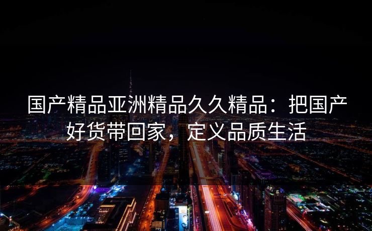 国产精品亚洲精品久久精品：把国产好货带回家，定义品质生活