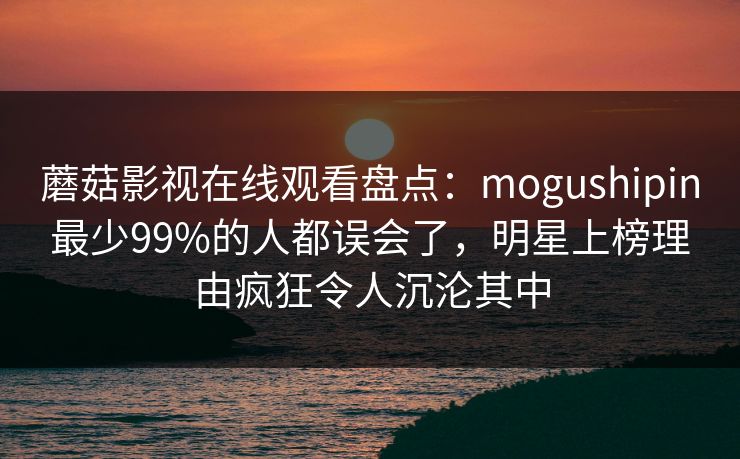 蘑菇影视在线观看盘点：mogushipin最少99%的人都误会了，明星上榜理由疯狂令人沉沦其中