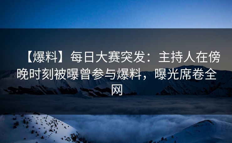 【爆料】每日大赛突发：主持人在傍晚时刻被曝曾参与爆料，曝光席卷全网